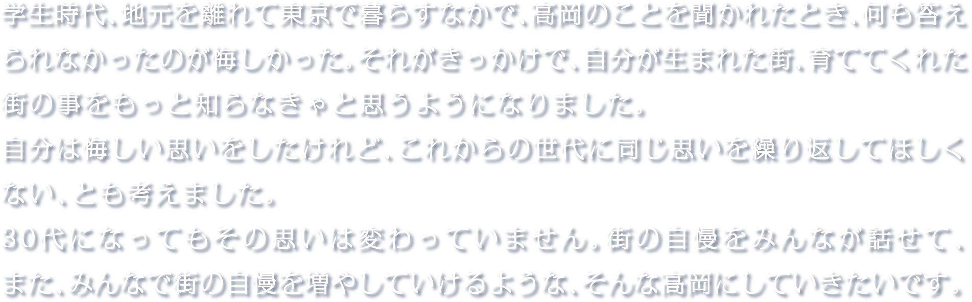 学生時代、地元を離れて東京で暮らすなかで、高岡のことを聞かれたとき、何も答えられなかったのが悔しかった。それがきっかけで、自分が生まれた街、育ててくれた街の事をもっと知らなきゃと思うようになりました。自分は悔しい思いをしたけれど、これからの世代に同じ思いを繰り返してほしくない、とも考えました。30代になってもその思いは変わっていません。街の自慢をみんなが話せて、また、みんなで街の自慢を増やしていけるような、そんな高岡にしていきたいです。